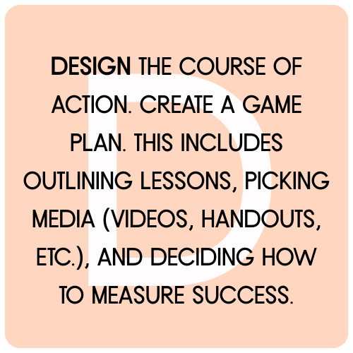 DESIGN THE COURSE of ACTION. Create a game plan. This includes outlining lessons, picking media (videos, handouts, etc.), and deciding how to measure success.